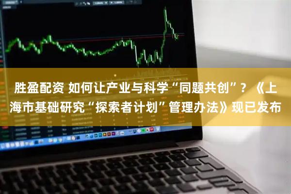 胜盈配资 如何让产业与科学“同题共创”？《上海市基础研究“探索者计划”管理办法》现已发布