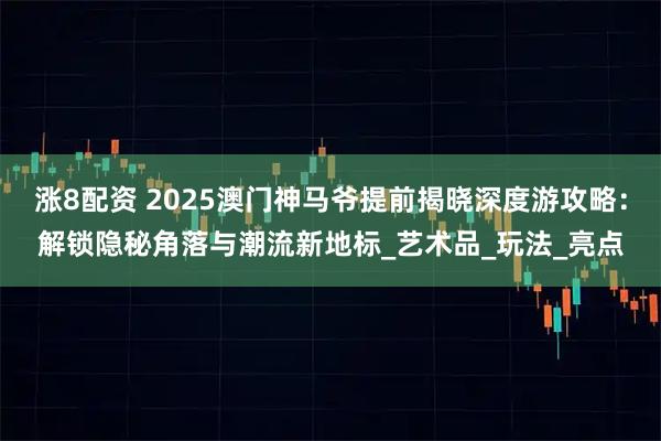 涨8配资 2025澳门神马爷提前揭晓深度游攻略：解锁隐秘角落与潮流新地标_艺术品_玩法_亮点