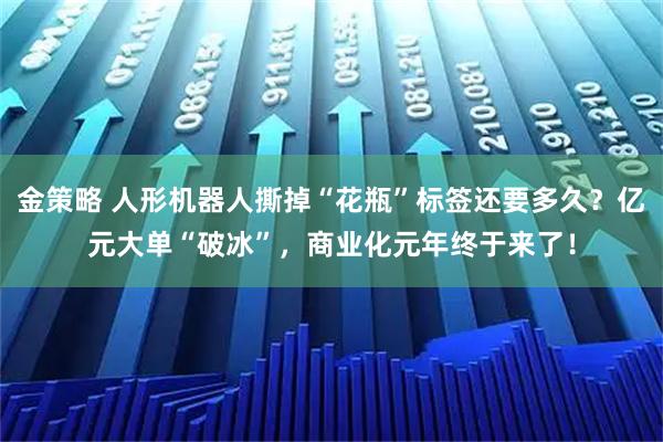 金策略 人形机器人撕掉“花瓶”标签还要多久？亿元大单“破冰”，商业化元年终于来了！