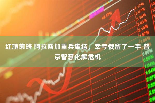 红旗策略 阿拉斯加重兵集结，幸亏俄留了一手 普京智慧化解危机