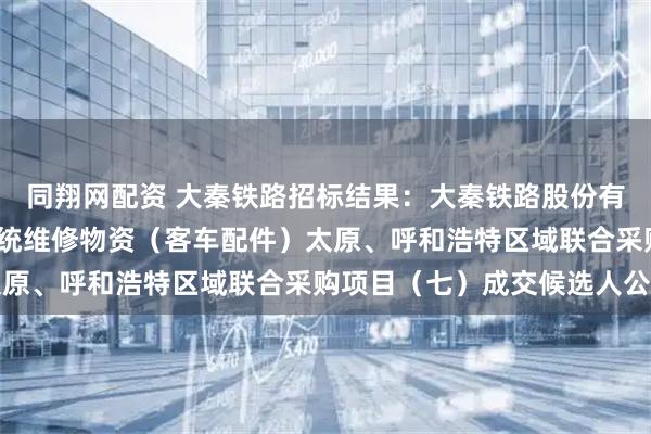 同翔网配资 大秦铁路招标结果：大秦铁路股份有限公司2026年车辆系统维修物资（客车配件）太原、呼和浩特区域联合采购项目（七）成交候选人公示