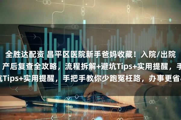 全胜达配资 昌平区医院新手爸妈收藏！入院/出院流程、出生证明办理、产后复查全攻略，流程拆解+避坑Tips+实用提醒，手把手教你少跑冤枉路，办事更省心～