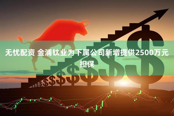 无忧配资 金浦钛业为下属公司新增提供2500万元担保