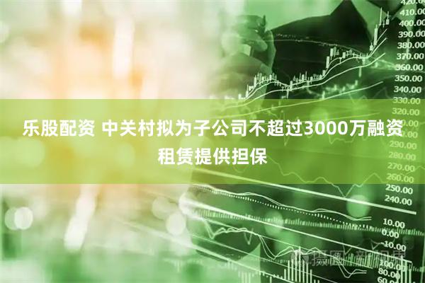 乐股配资 中关村拟为子公司不超过3000万融资租赁提供担保