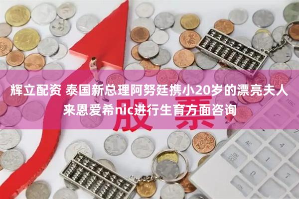 辉立配资 泰国新总理阿努廷携小20岁的漂亮夫人来恩爱希nic进行生育方面咨询