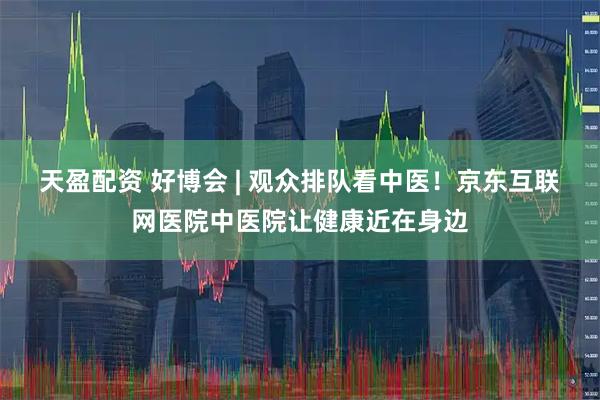 天盈配资 好博会 | 观众排队看中医！京东互联网医院中医院让健康近在身边