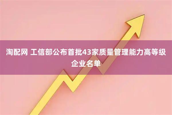淘配网 工信部公布首批43家质量管理能力高等级企业名单