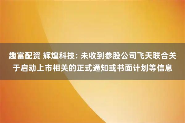 趣富配资 辉煌科技: 未收到参股公司飞天联合关于启动上市相关的正式通知或书面计划等信息